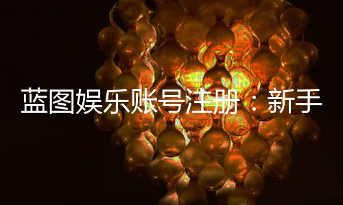 蓝图娱乐账号注册:新手必看的快速开户指南
