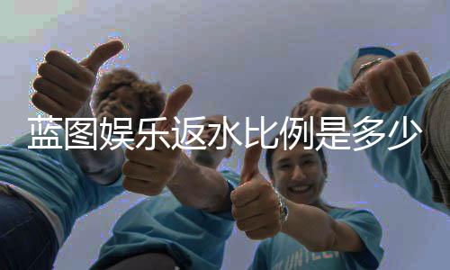 蓝图娱乐返水比例是多少?高返水福利详解与获取攻略