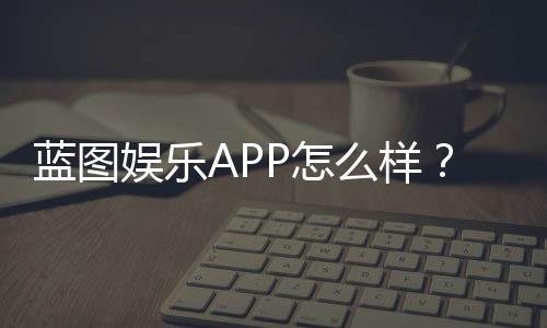 蓝图娱乐APP怎么样?真实玩家体验与平台特色解析