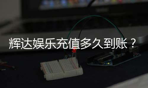 辉达娱乐充值多久到账?到账时间及常见问题解析