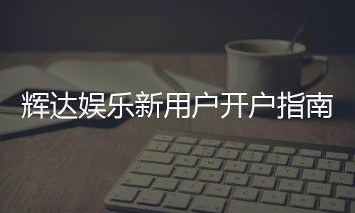 辉达娱乐新用户开户指南:轻松注册享首存优惠与游戏攻略