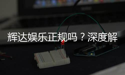 辉达娱乐正规吗?深度解析平台资质与玩家真实体验