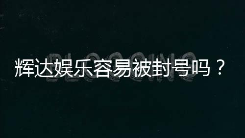 辉达娱乐容易被封号吗？资深玩家揭秘防封技巧与平台选择