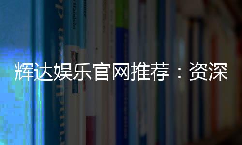 辉达娱乐官网推荐:资深玩家亲测优质平台与游戏体验