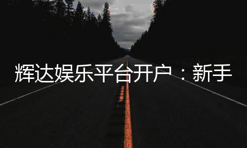 辉达娱乐平台开户：新手注册指南与首存优惠详解