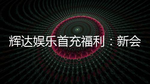 辉达娱乐首充福利:新会员专享高额返利与独家礼包
