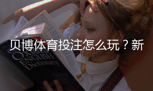 贝博体育投注怎么玩？新手入门、常见玩法与实战赢钱技巧全攻略
