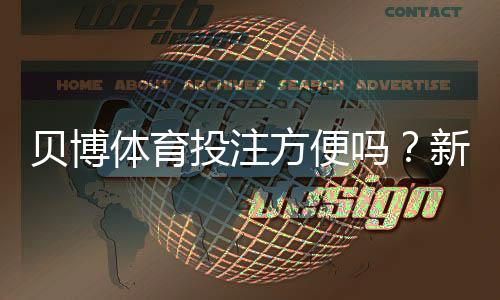 贝博体育投注方便吗?新手必看:注册、充值、投注与提现全流程实测