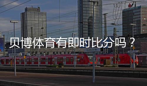 贝博体育有即时比分吗?实时比分功能详解与查看方法