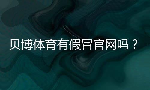 贝博体育有假冒官网吗?识别真假官网的方法与防骗攻略