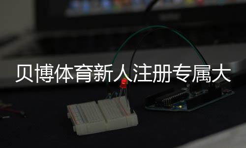 贝博体育新人注册专属大礼包:新手领取步骤、优惠内容与注意事项