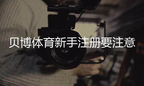 贝博体育新手注册要注意什么?完整注册流程、实名认证与安全防坑指南