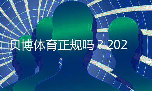 贝博体育正规吗?2026最新版安全资质、玩法合规与用户口碑全解析