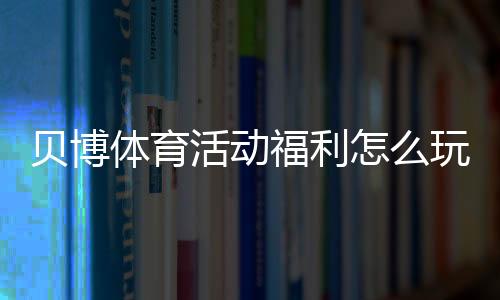 贝博体育活动福利怎么玩?新用户优惠领取攻略与注意事项全解析