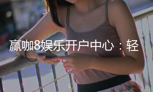 赢咖8娱乐开户中心:轻松注册享豪华首存礼遇