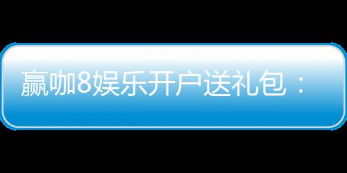 赢咖8娱乐开户送礼包:新会员专享豪礼首存即送8888元