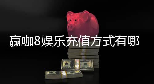 赢咖8娱乐充值方式有哪些?详解多种安全便捷的存款渠道