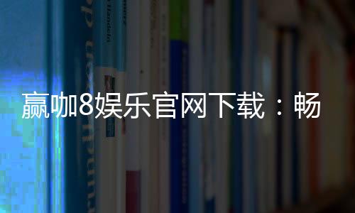 赢咖8娱乐官网下载:畅享顶级电子游艺的极致体验