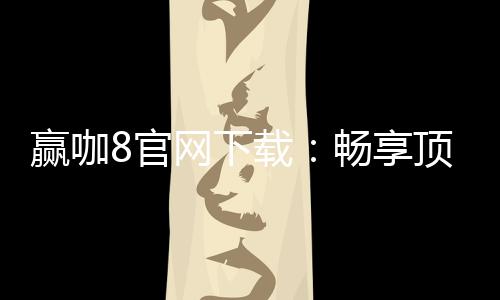 赢咖8官网下载:畅享顶级棋牌娱乐与安全下载指南