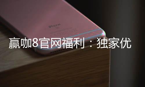 赢咖8官网福利:独家优惠与高额返水等你来拿