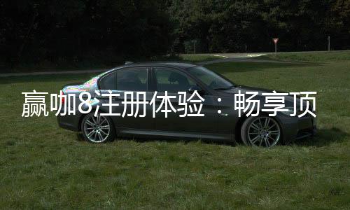 赢咖8注册体验:畅享顶级娱乐与丰厚礼金的完美之旅