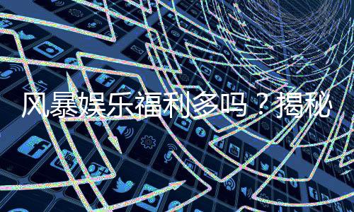 风暴娱乐福利多吗?揭秘其独家优惠与玩家真实反馈