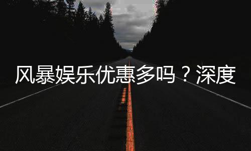 风暴娱乐优惠多吗?深度解析其福利活动与真实玩家体验