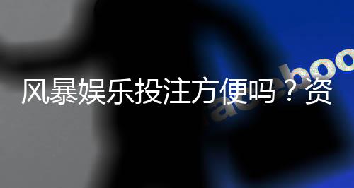 风暴娱乐投注方便吗?资深玩家亲测存取款速度与实战体验