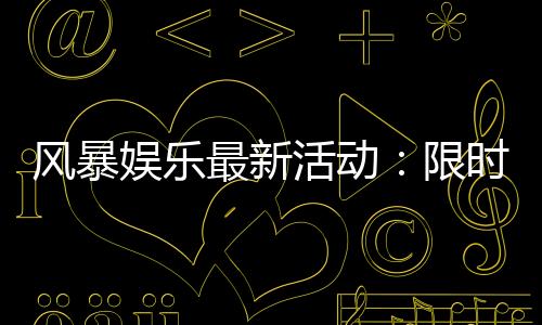 风暴娱乐最新活动:限时福利与惊喜大奖等你来拿