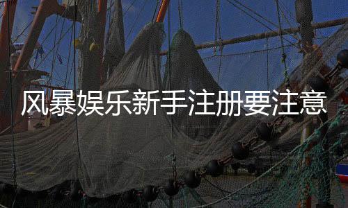 风暴娱乐新手注册要注意什么？5个关键细节助你安全畅玩