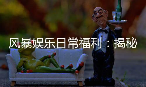 风暴娱乐日常福利：揭秘老玩家独享的三大隐藏彩蛋