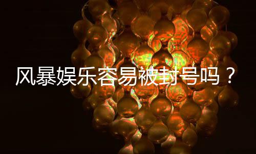 风暴娱乐容易被封号吗?揭秘平台风控规则与防封技巧