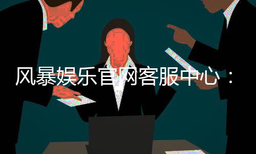 风暴娱乐官网客服中心:专业解答与高效服务指南