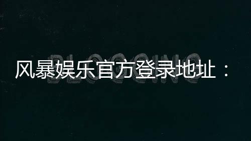 风暴娱乐官方登录地址:安全便捷的一站式游戏入口指南