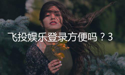 飞投娱乐登录方便吗?3分钟快速注册登录指南