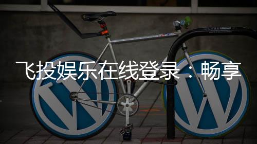 飞投娱乐在线登录:畅享顶级棋牌与电子游艺的在线体验