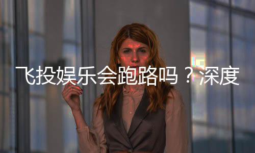 飞投娱乐会跑路吗?深度解析平台安全性与玩家资金保障