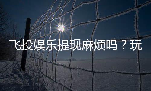 飞投娱乐提现麻烦吗?玩家实测提现流程与到账时间解析