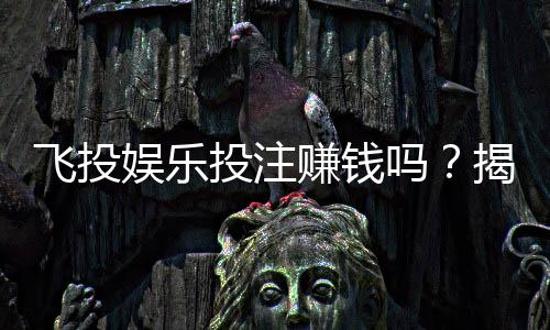 飞投娱乐投注赚钱吗？揭秘真实盈利模式与实战技巧