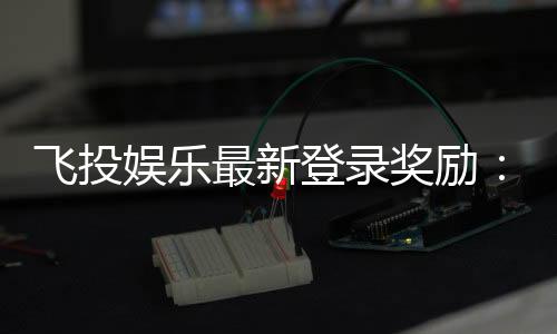 飞投娱乐最新登录奖励:新会员首存礼包翻倍送!
