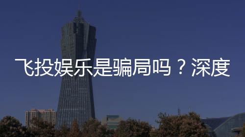 飞投娱乐是骗局吗?深度解析平台真伪与玩家安全指南