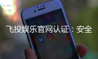 飞投娱乐官网认证：安全可靠的娱乐平台首选