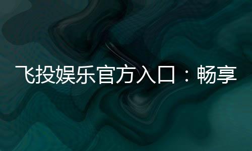 飞投娱乐官方入口:畅享顶级电子游艺的尊贵体验
