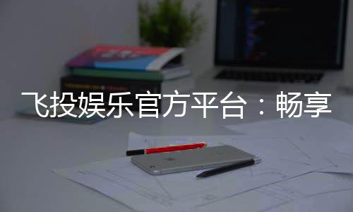 飞投娱乐官方平台:畅享顶级电子游艺与真人娱乐体验