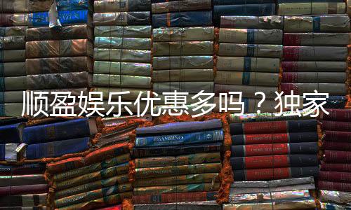 顺盈娱乐优惠多吗?独家解析其优惠活动与玩家福利
