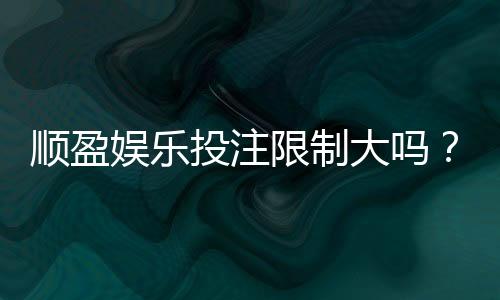 顺盈娱乐投注限制大吗?深度解析平台规则与玩家应对策略