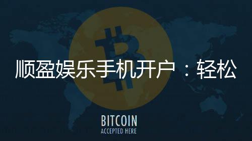 顺盈娱乐手机开户:轻松三步完成注册畅享顶级游戏体验