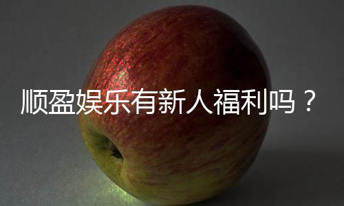 顺盈娱乐有新人福利吗?独家揭秘首存优惠与新手礼包详情