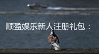 顺盈娱乐新人注册礼包：首存福利与高额返水等你拿