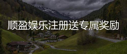 顺盈娱乐注册送专属奖励:新会员首存即享豪华礼包